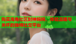 购买海角社区封神妈妈，体验温暖与关怀的独特社交平台