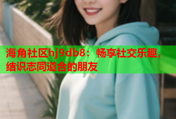 海角社区hj9db8：畅享社交乐趣，结识志同道合的朋友