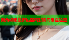 海角视频最新热播精彩瞬间尽在这里