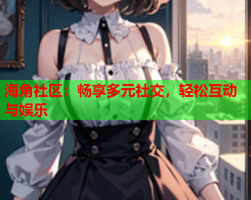 海角社区：畅享多元社交，轻松互动与娱乐