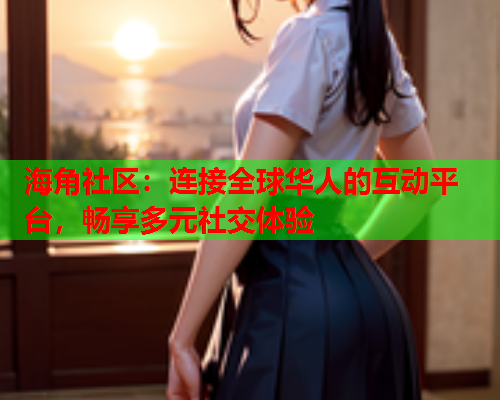 海角社区：连接全球华人的互动平台，畅享多元社交体验