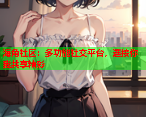海角社区：多功能社交平台，连接你我共享精彩